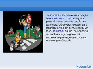 Cidadania é justamente essa relação de  respeito com o meio  em que a gente vive e as pessoas que fazem parte dele. Os deveres existem para organizar a vida em comunidade. Em casa,  na escola , na rua, no shopping – em qualquer lugar a gente vai encontrar regrinhas, o que pode ser feito e o que não pode.  