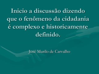 Inicio a discussão dizendo
que o fenômeno da cidadania
é complexo e historicamente
          definido.

       José Murilo de Carvalho
 