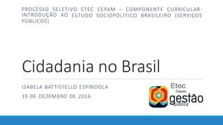 Cidadania no Brasil
ISABELA BATTISTELLO ESPÍNDOLA
19 DE DEZEMBRO DE 2016
PROCESSO SELETIVO ETEC CEPAM – COMPONENTE CURRICULAR:
ESTUDO SOCIOPOLÍTICO BRASILEIRO (SERVIÇOS
INTRODUÇÃO AO
PÚBLICOS)
 