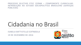 Cidadania no Brasil
ISABELA BATTISTELLO ESPÍNDOLA
19 DE DEZEMBRO DE 2016
PROCESSO SELETIVO ETEC CEPAM – COMPONENTE CURRICULAR:
INTRODUÇÃO AO ESTUDO SOCIOPOLÍTICO BRASILEIRO (SERVIÇOS
PÚBLICOS)
 