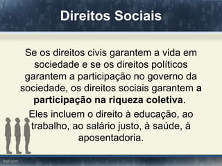 Direitos Sociais

 Se os direitos civis garantem a vida em
   sociedade e se os direitos políticos
 garantem a participação no governo da
sociedade, os direitos sociais garantem a
   participação na riqueza coletiva.
  Eles incluem o direito à educação, ao
  trabalho, ao salário justo, à saúde, à
              aposentadoria.
 