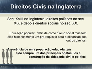 Direitos Civis na Inglaterra

Séc. XVIII na Inglaterra, direitos políticos no séc.
   XIX e depois direitos sociais no séc. XX.

  Educação popular: definida como direito social mas tem
sido historicamente um pré-requisito para a expansão dos
                                           outros direitos.

A ausência de uma população educada tem
     sido sempre um dos principais obstáculos à
              construção da cidadania civil e política.
 