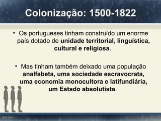 Colonização: 1500-1822
• Os portugueses tinham construído um enorme
  país dotado de unidade territorial, linguística,
               cultural e religiosa.

• Mas tinham também deixado uma população
   analfabeta, uma sociedade escravocrata,
  uma economia monocultora e latifundiária,
           um Estado absolutista.
 