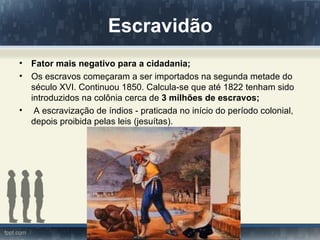 Escravidão
•   Fator mais negativo para a cidadania;
•   Os escravos começaram a ser importados na segunda metade do
    século XVI. Continuou 1850. Calcula-se que até 1822 tenham sido
    introduzidos na colônia cerca de 3 milhões de escravos;
•    A escravização de índios - praticada no início do período colonial,
    depois proibida pelas leis (jesuítas).
 