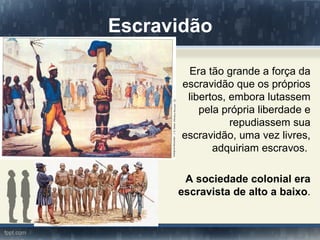 Escravidão

        Era tão grande a força da
       escravidão que os próprios
        libertos, embora lutassem
           pela própria liberdade e
                  repudiassem sua
       escravidão, uma vez livres,
              adquiriam escravos.

       A sociedade colonial era
      escravista de alto a baixo.
 