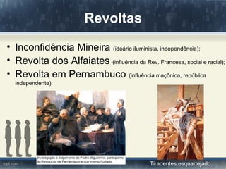 Revoltas
• Inconfidência Mineira (ideário iluminista, independência);
• Revolta dos Alfaiates (influência da Rev. Francesa, social e racial);
• Revolta em Pernambuco (influência maçônica, república
  independente).




                                              Tiradentes esquartejado
 
