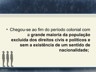 • Chegou-se ao fim do período colonial com
          a grande maioria da população
  excluída dos direitos civis e políticos e
      sem a existência de um sentido de
                          nacionalidade;
 