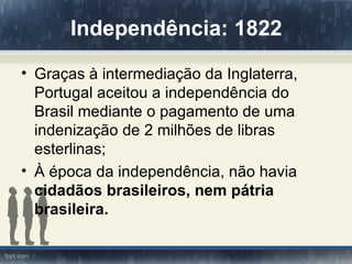 Independência: 1822
• Graças à intermediação da Inglaterra,
  Portugal aceitou a independência do
  Brasil mediante o pagamento de uma
  indenização de 2 milhões de libras
  esterlinas;
• À época da independência, não havia
  cidadãos brasileiros, nem pátria
  brasileira.
 