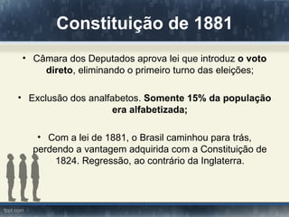 Constituição de 1881
• Câmara dos Deputados aprova lei que introduz o voto
    direto, eliminando o primeiro turno das eleições;

• Exclusão dos analfabetos. Somente 15% da população
                     era alfabetizada;

    • Com a lei de 1881, o Brasil caminhou para trás,
   perdendo a vantagem adquirida com a Constituição de
        1824. Regressão, ao contrário da Inglaterra.
 