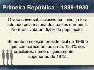 Primeira República – 1889-1930

 O voto universal, inclusive feminino, já fora
 adotado pela maioria dos países europeus.
   No Brasil votaram 5,6% da população.

 Somente na eleição presidencial de 1945 é
  que compareceram às urnas 13,4% dos
   brasileiros, número ligeiramente
            superior ao de 1872.
 