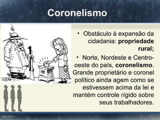 Coronelismo
     • Obstáculo à expansão da
          cidadania: propriedade
                            rural;
     • Norte, Nordeste e Centro-
    oeste do país, coronelismo.
    Grande proprietário e coronel
    político ainda agem como se
       estivessem acima da lei e
    mantém controle rígido sobre
              seus trabalhadores.
 