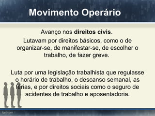 Movimento Operário
          Avanço nos direitos civis.
    Lutavam por direitos básicos, como o de
  organizar-se, de manifestar-se, de escolher o
            trabalho, de fazer greve.

Luta por uma legislação trabalhista que regulasse
 o horário de trabalho, o descanso semanal, as
  férias, e por direitos sociais como o seguro de
      acidentes de trabalho e aposentadoria.
 