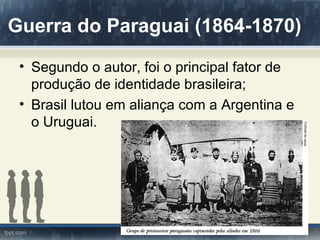 Guerra do Paraguai (1864-1870)
 • Segundo o autor, foi o principal fator de
   produção de identidade brasileira;
 • Brasil lutou em aliança com a Argentina e
   o Uruguai.
 