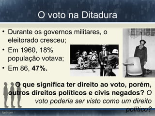 O voto na Ditadura
• Durante os governos militares, o
  eleitorado cresceu;
• Em 1960, 18%                            da
  população votava;
• Em 86, 47%.

   O que significa ter direito ao voto, porém,
 outros direitos políticos e civis negados? O
         voto poderia ser visto como um direito
                                       político?
 
