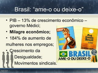 Brasil: “ame-o ou deixe-o”
• PIB – 13% de crescimento econômico –
  governo Médici;
• Milagre econômico;
• 184% de aumento de
mulheres nos empregos;
• Crescimento da
    Desigualdade;
•   Movimentos sindicais.
 