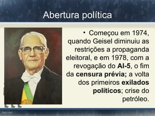 Abertura política
           • Começou em 1974,
     quando Geisel diminuiu as
        restrições a propaganda
     eleitoral, e em 1978, com a
        revogação do AI-5, o fim
     da censura prévia; a volta
          dos primeiros exilados
               políticos; crise do
                         petróleo.
 