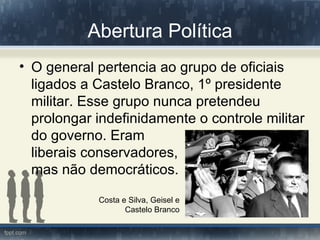 Abertura Política
• O general pertencia ao grupo de oficiais
  ligados a Castelo Branco, 1º presidente
  militar. Esse grupo nunca pretendeu
  prolongar indefinidamente o controle militar
  do governo. Eram
  liberais conservadores,          embora
  mas não democráticos.

            Costa e Silva, Geisel e
                   Castelo Branco
 
