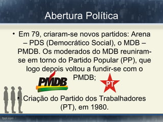 Abertura Política
• Em 79, criaram-se novos partidos: Arena
   – PDS (Democrático Social), o MDB –
  PMDB. Os moderados do MDB reuniram-
  se em torno do Partido Popular (PP), que
    logo depois voltou a fundir-se com o
                  PMDB;

 • Criação do Partido dos Trabalhadores
              (PT), em 1980.
 