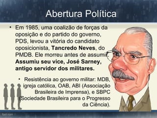 Abertura Política
• Em 1985, uma coalizão de forças da
  oposição e do partido do governo,
  PDS, levou a vitória do candidato
  oposicionista, Tancredo Neves, do
  PMDB. Ele morreu antes de assumir.
  Assumiu seu vice, José Sarney,
  antigo servidor dos militares.
   • Resistência ao governo militar: MDB,
     igreja católica, OAB, ABI (Associação
           Brasileira de Imprensa), e SBPC
   (Sociedade Brasileira para o Progresso
                               da Ciência).
 
