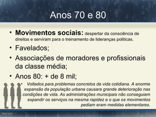 Anos 70 e 80
• Movimentos sociais: despertar da consciência de
  direitos e serviram para o treinamento de lideranças politicas.

• Favelados;
• Associações de moradores e profissionais
  da classe média;
• Anos 80: + de 8 mil;
     •     Voltados para problemas concretos da vida cotidiana. A enorme
          expansão da população urbana causara grande deterioração nas
         condições de vida. As administrações municipais não conseguiam
           expandir os serviços na mesma rapidez e o que os movimentos
                                      pediam eram medidas elementares.
 
