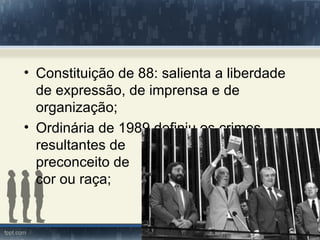• Constituição de 88: salienta a liberdade
  de expressão, de imprensa e de
  organização;
• Ordinária de 1989 definiu os crimes
  resultantes de
  preconceito de
  cor ou raça;
 