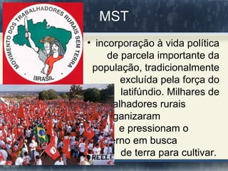 MST
• incorporação à vida política
     de parcela importante da
 população, tradicionalmente
        excluída pela força do
        latifúndio. Milhares de
  trabalhadores rurais
 se organizaram
       e pressionam o
  governo em busca
        de terra para cultivar.
 