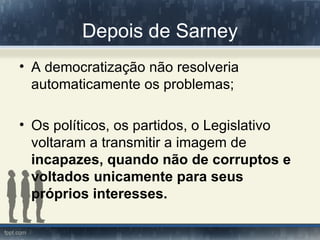 Depois de Sarney
• A democratização não resolveria
  automaticamente os problemas;

• Os políticos, os partidos, o Legislativo
  voltaram a transmitir a imagem de
  incapazes, quando não de corruptos e
  voltados unicamente para seus
  próprios interesses.
 