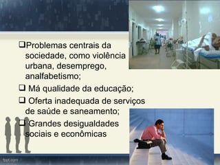 Problemas centrais da
 sociedade, como violência
 urbana, desemprego,
 analfabetismo;
 Má qualidade da educação;
 Oferta inadequada de serviços
 de saúde e saneamento;
 Grandes desigualdades
 sociais e econômicas
 