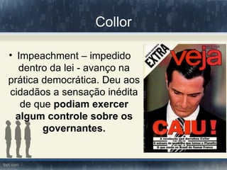 Collor

• Impeachment – impedido
   dentro da lei - avanço na
prática democrática. Deu aos
cidadãos a sensação inédita
   de que podiam exercer
  algum controle sobre os
        governantes.
 