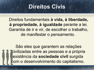 Direitos Civis

Direitos fundamentais à vida, à liberdade,
à propriedade, à igualdade perante a lei.
Garantia de ir e vir, de escolher o trabalho,
       de manifestar o pensamento.

   São eles que garantem as relações
 civilizadas entre as pessoas e a própria
  existência da sociedade civil surgida
 com o desenvolvimento do capitalismo.
 