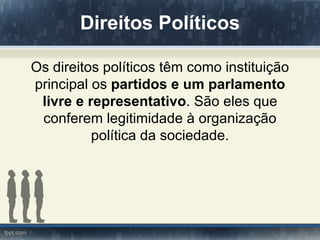 Direitos Políticos

Os direitos políticos têm como instituição
principal os partidos e um parlamento
 livre e representativo. São eles que
 conferem legitimidade à organização
          política da sociedade.
 