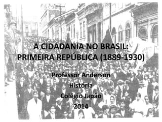 A CIDADANIA NO BRASIL:
PRIMEIRA REPÚBLICA (1889-1930)
Professor Anderson
História
Colégio Japão
2014
 