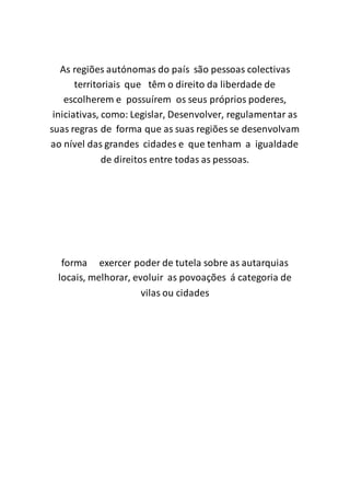 As regiões autónomas do país são pessoas colectivas
territoriais que têm o direito da liberdade de
escolherem e possuírem os seus próprios poderes,
iniciativas, como: Legislar, Desenvolver, regulamentar as
suas regras de forma que as suas regiões se desenvolvam
ao nível das grandes cidades e que tenham a igualdade
de direitos entre todas as pessoas.
forma exercer poder de tutela sobre as autarquias
locais, melhorar, evoluir as povoações á categoria de
vilas ou cidades
 