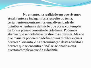 No entanto, na realidade em que vivemos
atualmente, se indagarmos a respeito do tema,
certamente encontraremos uma diversidade de
opiniões e nenhuma definição que possa contemplar
de forma plena o conceito de cidadania. Podemos
afirmar que ser cidadão é ter direitos e deveres. Mas de
que maneira poderemos definir quais direitos e quais
deveres? Portanto, é na determinação destes direitos e
deveres que se encontra o “nó” relacionado a esta
questão complexa que é a cidadania.
 