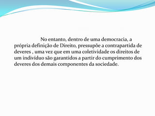 No entanto, dentro de uma democracia, a
própria definição de Direito, pressupõe a contrapartida de
deveres , uma vez que em uma coletividade os direitos de
um indivíduo são garantidos a partir do cumprimento dos
deveres dos demais componentes da sociedade.
 