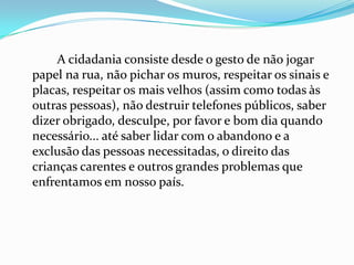 A cidadania consiste desde o gesto de não jogar
papel na rua, não pichar os muros, respeitar os sinais e
placas, respeitar os mais velhos (assim como todas às
outras pessoas), não destruir telefones públicos, saber
dizer obrigado, desculpe, por favor e bom dia quando
necessário... até saber lidar com o abandono e a
exclusão das pessoas necessitadas, o direito das
crianças carentes e outros grandes problemas que
enfrentamos em nosso país.
 