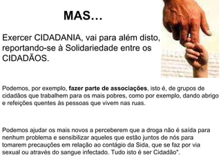 MAS…  Exercer CIDADANIA, vai para além disto, reportando-se à Solidariedade entre os CIDADÃOS. Podemos, por exemplo,  fazer parte de associações , isto é, de grupos de cidadãos que trabalhem para os mais pobres, como por exemplo, dando abrigo e refeições quentes às pessoas que vivem nas ruas. Podemos ajudar os mais novos a perceberem que a droga não é saída para nenhum problema e sensibilizar aqueles que estão juntos de nós para tomarem precauções em relação ao contágio da Sida, que se faz por via sexual ou através do sangue infectado. Tudo isto é ser Cidadão". 