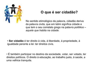 O que é ser cidadão? No sentido etimológico da palavra, cidadão deriva da palavra  civita,  que em latim significa cidade e que tem o seu correlato grego na palavra  politikos – aquele que habita na cidade. •  Ser cidadão  é ter direito à vida, à liberdade, à propriedade, à igualdade perante a lei: ter direitos civis. •  É também participar no destino da sociedade, votar, ser votado, ter direitos políticos. O direito à educação, ao trabalho justo, à saúde, a uma velhice tranquila. 