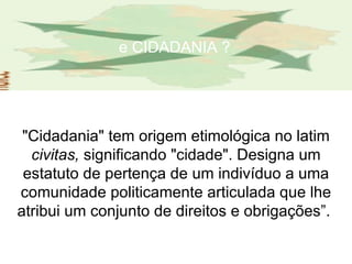 e CIDADANIA ? "Cidadania" tem origem etimológica no latim  civitas,  significando "cidade". Designa um estatuto de pertença de um indivíduo a uma comunidade politicamente articulada que lhe atribui um conjunto de direitos e obrigações”.  