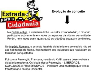 Evolução do conceito Na  Grécia antiga , a cidadania tinha um valor extraordinário, o cidadão participava activamente em todos os aspectos da vida na comunidade. Porém, nem todos eram iguais e, só os cidadãos gozavam de direitos. No  Império Romano , o estatuto legal de cidadania era concedido não só aos habitantes de Roma, mas também aos indivíduos que habitavam os territórios conquistados. Foi com a Revolução Francesa, no século XVIII, que se desenvolveu a cidadania moderna. Os ideais desta Revolução – LIBERDADE, IGUALDADE e FRATERNIDADE – iniciaram uma mudança que viria a transformar o mundo Ocidental. 