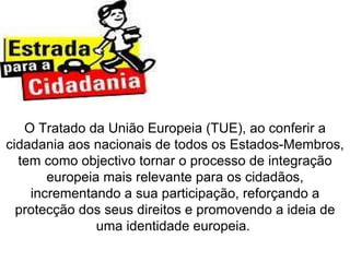 O Tratado da União Europeia (TUE), ao conferir a cidadania aos nacionais de todos os Estados-Membros, tem como objectivo tornar o processo de integração europeia mais relevante para os cidadãos, incrementando a sua participação, reforçando a protecção dos seus direitos e promovendo a ideia de uma identidade europeia.  