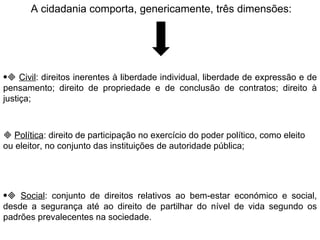 A cidadania comporta, genericamente, três dimensões:    Civil : direitos inerentes à liberdade individual, liberdade de expressão e de pensamento; direito de propriedade e de conclusão de contratos; direito à justiça;      Política : direito de participação no exercício do poder político, como eleito ou eleitor, no conjunto das instituições de autoridade pública;    Social : conjunto de direitos relativos ao bem-estar económico e social, desde a segurança até ao direito de partilhar do nível de vida segundo os padrões prevalecentes na sociedade.   