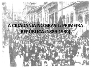 A CIDADANIA NO BRASIL: PRIMEIRA
REPÚBLICA (1889-1930)
 