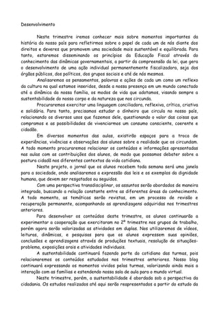 Desenvolvimento

        Neste trimestre iremos conhecer mais sobre momentos importantes da
história do nosso país para refletirmos sobre o papel de cada um de nós diante dos
direitos e deveres que promovem uma sociedade mais sustentável e equilibrada. Para
tanto, estaremos disseminando os princípios da Educação Fiscal através do
conhecimento das dinâmicas governamentais, a partir da compreensão da lei, que gera
o desenvolvimento de uma ação individual permanentemente fiscalizadora, seja dos
órgãos públicos, dos políticos, dos grupos sociais e até de nós mesmos.
        Analisaremos os pensamentos, palavras e ações de cada um como um reflexo
da cultura na qual estamos inseridos, desde a nossa presença em um mundo conectado
até a dinâmica da nossa família, os modos de vida que adotamos, visando sempre a
sustentabilidade do nosso corpo e da natureza que nos circunda.
        Procuraremos exercitar uma linguagem conciliadora, reflexiva, crítica, criativa
e solidária. Para tanto, precisamos estudar o dinheiro que circula no nosso país,
relacionando os diversos usos que fazemos dele, questionando o valor das coisas que
compramos e as possibilidades de vivenciarmos um consumo consciente, coerente e
cidadão.
        Em diversos momentos das aulas, existirão espaços para a troca de
experiências, vivências e observações dos alunos sobre a realidade que os circundam.
A todo momento procuraremos relacionar os conteúdos e informações apresentadas
nas aulas com as contribuições dos alunos, de modo que possamos debater sobre a
postura cidadã nos diferentes contextos da vida cotidiana.
        Neste projeto, o jornal que os alunos recebem toda semana será uma janela
para a sociedade, onde analisaremos a expressão das leis e os exemplos da dignidade
humana, que devem ser resgatados ou seguidos.
        Com uma perspectiva transdisciplinar, os assuntos serão abordados de maneira
integrada, buscando a relação constante entre as diferentes áreas do conhecimento.
A todo momento, as temáticas serão revistas, em um processo de revisão e
recuperação permanente, acompanhando as aprendizagens adquiridas nos trimestres
anteriores.
        Para desenvolver os conteúdos deste trimestre, os alunos continuarão a
experimentar a cooperação que exercitaram no 2º trimestre nos grupos de trabalho,
porém agora serão valorizadas as atividades em duplas. Nos utilizaremos de vídeos,
leituras, dinâmicas, e pesquisas para que os alunos expressem suas opiniões,
conclusões e aprendizagens através de produções textuais, resolução de situações-
problema, exposições orais e atividades individuais.
        A sustentabilidade continuará fazendo parte do cotidiano das turmas, pois
relacionaremos os conteúdos estudados nos trimestres anteriores. Nosso blog
continuará expressando os momentos vividos pelas turmas, valorizando ainda mais a
interação com as famílias e estendendo nossa sala de aula para o mundo virtual.
        Neste trimestre, porém, a sustentabilidade é abordada sob a perspectiva da
cidadania. Os estudos realizados até aqui serão reapresentados a partir do estudo da
 