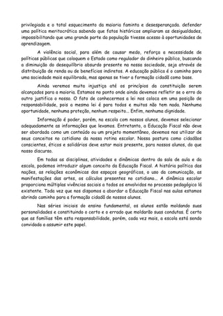 privilegiada e o total esquecimento da maioria faminta e desesperançada. defender
uma política meritocrática sabendo que fatos históricos ampliaram as desigualdades,
impossibilitando que uma grande parte da população tivesse acesso à oportunidades de
aprendizagem.
        A violência social, para além de causar medo, reforça a necessidade de
políticas públicas que coloquem o Estado como regulador do dinheiro público, buscando
a diminuição do desequilíbrio absurdo presente na nossa sociedade, seja através de
distribuição de renda ou de benefícios indiretos. A educação pública é o caminho para
uma sociedade mais equilibrada, mas apenas se tiver a formação cidadã como base.
       Ainda veremos muita injustiça até os princípios da constituição serem
alcançados para a maioria. Estamos no ponto onde ainda devemos refletir se o erro do
outro justifica o nosso. O fato de conhecermos a lei nos coloca em uma posição de
responsabilidade, pois a mesma lei é para todos e muitos não tem nada. Nenhuma
oportunidade, nenhuma proteção, nenhum respeito... Enfim, nenhuma dignidade.
       Informação é poder, porém, na escola com nossos alunos, devemos selecionar
adequadamente as informações que levamos. Entretanto, a Educação Fiscal não deve
ser abordada como um conteúdo ou um projeto momentâneo, devemos nos utilizar de
seus conceitos no cotidiano da nossa rotina escolar. Nossa postura como cidadãos
conscientes, éticos e solidários deve estar mais presente, para nossos alunos, do que
nosso discurso.
        Em todas as disciplinas, atividades e dinâmicas dentro da sala de aula e da
escola, podemos introduzir algum conceito da Educação Fiscal. A história política das
nações, as relações econômicas dos espaços geográficos, o uso da comunicação, as
manifestações das artes, os cálculos presentes no cotidiano... A dinâmica escolar
proporciona múltiplas vivências sociais a todos os envolvidos no processo pedagógico lá
existente. Toda vez que nos dispomos a abordar a Educação Fiscal nas aulas estamos
abrindo caminho para a formação cidadã de nossos alunos.
       Nas séries iniciais do ensino fundamental, os alunos estão moldando suas
personalidades e constituindo o certo e o errado que moldarão suas condutas. É certo
que as famílias têm esta responsabilidade, porém, cada vez mais, a escola está sendo
convidada a assumir este papel.
 