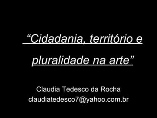 “Cidadania, território e
 pluralidade na arte”

   Claudia Tedesco da Rocha
claudiatedesco7@yahoo.com.br
 