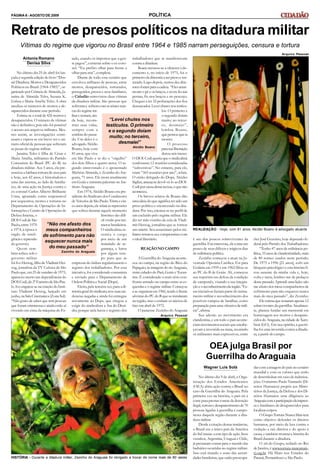 PÁGINA 6 - AGOSTO DE 2009
No último dia 25 de abril foi lan-
çada a segunda edição do livro “Dos-
siê Ditadura: Mortos e Desaparecidos
Políticos no Brasil (1964-1985)”, or-
ganizado por Crimeia de Almeida, Ja-
naína de Almeida Teles, Suzana K.
Lisboa e Maria Amélia Teles. A obra
atualiza os números de mortos e de-
saparecidos durante esse período.
Estima-se o total de 426 mortos e
desaparecidos. O número de vítimas
não é definitivo, pois não foi possível
o acesso aos arquivos militares. Mes-
mo assim, as investigações conti-
nuam e espera-se em breve ter o nú-
mero oficial de pessoas que sofreram
as penas do regime militar.
Janaína Teles é filha de César e
Maria Amélia, militantes do Partido
Comunista do Brasil (PC do B) na
ditadura militar. Aos 5 anos, ela pre-
senciou a bárbara tortura de seus pais
e hoje, aos 42 anos, é historiadora e
uma das autoras, ao lado de familia-
res, de uma ação na Justiça contra o
ex-coronel Carlos Alberto Brilhante
Ustra, apontado como responsável
por sequestros, mortes e torturas no
Departamento de Operações de In-
formações e Centro de Operações de
Defesa Interna, o
DOI-Codi de São
Paulo, entre 1970
e 1974, à época o
órgão de inteli-
gênciae repressão
do governo.
Quem tam-
bém sofreu sob o
governo militar
foi Ivo Herzog,filhode VladimirHer-
zog, jornalista da TV Cultura de São
Pauloque, em25 de outubro de 1975,
apareceu morto nas dependências do
DOI-Codi,do 2ºExércitode SãoPau-
lo. Ivo engajou-se na criação do Insti-
tuto Vladimir Herzog, lançado em
junho, na Sala Cinemateca(Zona Sul).
“Não gosto de saber que tem pessoas
que foram criminosas e ainda estão aí
vivendo em cima da máquina do Es-
tado, usando os impostos que a gen-
te pagou”, comenta sobre o ex-coro-
nel. “Eu prefiro olhar para frente a
olhar para trás”, completa.
Diante de todo esse cenário que
envolveu milhares de pessoas, entre
mortos, desaparecidos, torturados,
perseguidos, presos e seus familiares,
o Cidadão entrevistou duas vítimas
da ditadura militar. São pessoas que
sofrerame sofremcom as tristes mar-
casdo regime mi-
litare tentam, ain-
da hoje, recons-
truir suas vidas,
sempre com a
sombra do passa-
do. Um deles é o
advogadoAlcídio
Boano, hoje com
81 anos, que vive
em São Paulo e se diz o “orgulho”
dos dois filhos e quatro netos. O se-
gundo entrevistado é o aposentado
Michéas Almeida, o Zezinho do Ara-
guaia, 71 anos. Ele mora atualmente
em Goiás e ministra palestras no Ins-
tituto Araguaia.
Em 1974, Alcídio Boano era pre-
sidente do Sindicato dos Condutores
de Veículos de SãoPaulo.Trinta e cin-
coanos depois,ele relata asrepressões
que sofreu durante aquele momento
histórico tão difí-
cil vivido porinú-
meros brasileiros.
O sindicalista as-
sumiu o cargo
por meio de um
mandado de se-
gurança, e lutou
por algum tem-
po para que as
empresas de ônibus regularizassem o
registro dos trabalhadores. Por essa
iniciativa, foi considerado comunista
e enviado para o Departamento de
Ordem Política e Social (Dops).
Eleito, pela terceira vez, para a di-
retoriageral dosindicato,teve suascre-
dencias negadas e ainda foi entregue
novamente ao Dops, que chegou a
exigir do sindicalista a Ata do Dissí-
dio, porque nela havia o registro dos
Vítimas do regime que vigorou no Brasil entre 1964 e 1985 narram perseguições, censura e tortura
trabalhadores que se manifestavam
contra a ditadura.
Boano recusou-se a oferecer odo-
cumento e, no início de 1975, foi o
primeiroda diretoria a ser preso e tor-
turado. Logo depois, outros dez dire-
toresforam paraa cadeia. “Elesamar-
ravam o pé e os braços, e aí era fionas
pernas, fio nos braços e no pescoço.
Cheguei a ter 32 perfurações dos fios
descascados.Levei chutes nos testícu-
los. O primeiro e
o segundo doíam
muito; no tercei-
ro, desmaiei”,
lembra Boano,
que pensou que ia
morrer.
O processo
parasualibertação
durou seis meses.
O DOI-Codi queria que o sindicalista
confessasse 12 reuniões consideradas
“subversivas”. No entanto, para ele,
eram “365 reuniões por ano”, relata.
O então delegado do Dops, Alcides
Sigilus, ameaçou devol-vê-lo aoDOI-
Codi por causadessarecusa,oque não
aconteceu.
Os breves relatos de Boano dão
umaideia doque significa ter sido um
preso político e encarcerado na dita-
dura. Por isso, encaixa-se no perfil de
um excluído pelo regime militar. Ele
diz ter sido vizinho de cela de Vladi-
mir Herzog, jornalista que se tornou
um mártir. Seu assassinato pelos mi-
litares retratou seu compromissocom
o ideal libertário.
REAÇÃONO CAMPO
A Guerrilha do Araguaia aconte-
ceu no campo, na região do Bico do
Papagaio, às margens do rio Araguaia,
entre cidades do Pará, Goiás e Tocan-
tins. É considerado o mais sério con-
fronto armado no campo entre as es-
querdas e o regime militar. Começou
a se organizarem1966,tendo à frente
ativistas do PC do Bque se instalaram
na região, mas o embate só iniciou de
fato em abril de 1972.
O paraense Zezinho do Araguaia
é um dos poucos sobreviventes da
guerrilha.Ementrevista, ele conta um
pouco de seus difíceis e trágicos dias
de militância política.
Zezinho começou a atuar na Ju-
ventude Operária Católica. Foi para
Goiânia em 1959 e em 1962 filiou-se
ao PC do B de Goiás. Ali, começou
sua trajetória em defesa da condição
de camponês, visando a sua integra-
çãoe oreconhecimentoda região.“Es-
sas iniciativas faziam parte do treina-
mento militar e reconhecimento dos
possíveis campos de batalhas, como
preparaçãoparauma ofensiva de milí-
cia”,afirma.
Sua adesão ao movimento era
clandestina, e em todo o país aconte-
ciammovimentossociais que encabe-
çavam a investida na mata, reunindo
os militantes mais expressivos, entre
REALIZAÇÃO - Hoje, com 81 anos, Alcídio Boano é advogado atuante
Arquivo Pessoal
POLÍTICA
Antonia Romano
Denisa Silva
Retrato de presos políticos na ditadura militar
OEA julga Brasil por
Guerrilha do Araguaia
Wagner Luis Solà
No último dia 9 de abril, a Orga-
nização dos Estados Americanos
(OEA) abriu ação contra o Brasil no
caso da Guerrilha do Araguaia. Pela
primeira vez na história, o país irá à
corte para prestar contas da detenção
ilegal,torturae desaparecimentode 70
pessoas ligadas à guerrilha e campo-
neses daquela região durante a dita-
dura militar.
Desde a criação dessas instâncias,
o Brasil era o único país da América
do Sul imune a este tipo de ação. Seus
vizinhos, Argentina, Uruguai e Chile,
já prestaram contas para o mundo das
barbáries ocorridas no regime militar.
Isso está tirando o sono das autori-
dadesbrasileiras, que estão preocupa-
das com a imagem do país no cenário
mundial e com os valores que terão
de desembolsar em caso de indeniza-
ções. Oministro Paulo Vannuchi (Di-
reitos Humanos) propôs aos Minis-
térios da Justiça, da Defesa e dos Di-
reitos Humanos uma diligência ao
Araguaiacomaparticipaçãodaimpren-
sa e familiares de desaparecidos para
localizarcorpos.
OGrupoTortura NuncaMaistem
como objetivo defender os direitos
humanos, por meio da luta contra a
violação a tais direitos e do apoio à
causa, e também mostrara história do
Brasil durante a ditadura.
O site do Grupo, sediado no Rio
de Janeiro, é www.tortura-nuncamais-
rj.org.br. Há filiais nos Estados do
Paraná, Pernambuco e São Paulo.
eles José Genoíno, hoje deputado fe-
deral pelo Partido dos Trabalhadores.
“Tenho 47 anos de militância po-
lítica,33 anos de clandestinidade, mais
de 80 nomes usados neste período.
De 1975 a 1996 [21 anos], sofri um
bloqueio psicológico e estahistóriafi-
cou ausente da minha vida e, hoje,
volta e meia, lembro-me de pedaços
desse passado.Aprendi umalição: não
me afasto dos meus companheiros de
sofrimento para não esquecer nunca
mais do meu passado”, diz Zezinho.
Ele estimaque restaramapenas12
sobreviventes da guerrilha.Atualmen-
te, planeja fundar um memorial em
homenagem aos mortos e desapare-
cidos do Araguaia, na cidade de Xam-
bioá (GO). Em sua opinião, a guerri-
lha foi uma investida contra a ditadu-
ra, a partir do campo.
Arquivo Pessoal
HISTÓRIA - Durante a ditadura militar, Zezinho do Araguaia foi obrigado a trocar de nome mais de 80 vezes
“Levei chutes nos
testículos. O primeiro
e o segundo doíam
muito; no terceiro,
desmaiei”
Alcídio Boano
“Não me afasto dos
meus companheiros
de sofrimento para não
esquecer nunca mais
do meu passado”
Zezinho do Araguaia
 