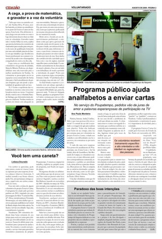 AGOSTO DE 2009 - PÁGINA 3
VOLUNTARIADO
A cega, a prova de matemática,
o gravador e a voz da voluntária
Lidiana Dourado
Você tem uma caneta?
INCLUSÃO - Simone auxilia a bancária Nedina, deficiente visual
“Acho que estou no caminho cer-
to”, diz Nedina Silva, 45 anos, auxi-
liarbancária, ao iniciar seu atendimen-
to no postodoEscreve Cartas emIta-
quera, Zona Leste. Ela, deficiente vi-
sual,chega com um sorriso no rosto e
logo demonstra desenvoltura ao falar
com as voluntárias. Gravador numa
mão e muitas folhas na outra, explica
que precisa daleiturados exercíciosde
matemáticaparaestudar paraumapro-
va docurso de qualificação fornecido
porumauniversidade parceiradoban-
co em que trabalha e que decidirá seu
futuro profissional: seu contrato é re-
novável deacordocomodesempenho
conquistadono curso e no dia a dia.
Logo, nota-se a mobilização dos
voluntários e do gerente da unidade,
Marcelo Ribeiro Pedrosa, em dispo-
nibilizar uma sala reservada para o
melhor atendimento de Nedina. As
voluntárias se preocupam em ler as
equações e seus enunciados de forma
clarapara ofácil entendimento da goi-
ana simpática que não perde a opor-
tunidade de agradecer pelo serviço.
Às 11 horas o expediente das vo-
luntárias se encerra e uma nova cola-
boradora inicia seu turno. A repórter
divide a tarefacoma voluntária Simo-
ne Santiago, que demonstramuitaale-
gria em colaborar. Nedina sinaliza se
o ritmo de leitura está adequado às
suas necessidades. Manuseia o grava-
dor com uma concentração invejável.
Ela, que mora em uma casa assisten-
cial, conta que já precisou pedir ajuda
na rua para uma pessoa desconhecida
ler seu material de estudo.
Muito ativa e focada em seu de-
senvolvimento profissional, a estu-
dante conta que após a gravação do
conteúdo ainda terá de passar os da-
dos para o braile, um sistema de leitu-
ra desenvolvido para deficientes vi-
suais e cujas letras e números são in-
dicados por pontos em relevo identi-
ficados por meio do tato. Seus dedos
são cortados devido à atividade que é
feita com o uso de reglete, material
específicopara aescritabraile. É cons-
tituído essencialmente de duas placas
de metal e plástico, fixas em um lado
com dobradiças, de modo a permitir
a introdução do papel. Ponto por
ponto, as pessoas cegas, com punção,
formam o braile. “O problema não é
não enxergar, mas sim não ver”, diz.
Ao final brinda a repórter e a vo-
luntária com um abraço apertado e
emociona com sua força de vontade
em superar dificuldades que, para ela,
parecem nada. “Coloca aí: obrigada
Simone,agradeçoao programaEscre-
ve Cartas e semana que vem eu volto
porque ainda tenho muito trabalho
pelafrente.” (A.P.M.)
Um senhor se aproxima, pede
uma caneta e senta-se à mesa. Como
se esperasse por uma resposta, levan-
ta a cabeça e observa o horizonte. A
mulher sentada a sua frente oferece
ajuda.Ele, sem pestanejar, entregaca-
neta e papel com um sorriso estam-
pado no rosto.
Essa tem sido a rotina de alguns
voluntáriosdoprojeto Escreve Cartas.
O programa foi criado pelo governo
paulista em 2001, inspirado em uma
personagemdofilme “Central doBra-
sil”. Dora, interpretada por Fernanda
Montenegro, era uma mulher que es-
creviacartasparaanalfabetosnaCentral
doBrasil,estaçãoferroviáriacarioca.Na
ficção,oserviçoeracobrado.Aqui,não,
o atendimento é gratuito.
Atualmente 284 voluntários de-
dicam duas horas semanais do seu
tempo para escrever cartas para cida-
dãos que têm dificuldades em ler ou
escrever. Nunca foi difícil atrair cola-
boradores para a proposta de ajudar o
outro. No entanto,o usuário tem pro-
curado o serviço mais para preencher
formulários justamente do próprio
Poupatempo. A natureza original do
trabalho, explícita no próprio nome
do programa, tem ficado em segun-
do plano.
Há algumas décadas ser alfabeti-
zado definia que tipo de pessoa você
era. Para votar era preciso saber ler e
escrever. Segundo o jurista e escritor
Rui Barbosa (nascido em novembro
de 1849 –falecidoemmarço de 1923),
por exemplo, essaexigência era justae
libertadora. E em seu entendimento
seria coerente excluir os analfabetos
umavez que eles deveriam sereduca-
dos para usufruir de seus direitos.
Atualmente, qualquer pessoa
maior de 16 anos tem direito ao voto.
Porém, em 2007, o Instituto Brasilei-
ro de Geografia e Estatística (IBGE)
revelou a existência de 14 milhões de
analfabetos no país.
Saber ler e escrever pode não ser
mais um critério para definir votos,
masainda é umdetalhe relevante.Pois
uma pessoa incapaz de escrever uma
carta não sofre apenascom a exclusão
do dia a dia, como pegar ônibus, pa-
gar contas, ler uma placa. Sofre tam-
bémpor nãopoder exercer seus direi-
tos como gostaria.
Programa público ajuda
analfabetos a enviar cartas
No serviço do Poupatempo, pedidos vão de juras de
amor a palavras esperançosas de participação na TV
Ana Paula Monteiro
Patrícia, Simone, Izabel, Cinthia...
Sabe o que essas pessoas têm em co-
mum? A vontade de ser útil à socie-
dade e a coragem de agir para realizar
esse objetivo. Todas elas dedicam
duas horas de seu tempo, uma vez
por semana, para ser voluntárias no
projeto Escreve Cartas, voltado aos
cidadãos com dificuldades em ler e
escrever, em comunicar-se por meio
de cartas.
A cada dia uma nova surpresa.
Nos postos de atendimento do Pou-
patempo, nas Zonas Leste e Sul da
cidade,além de Guarulhos e São Ber-
nardo do Campo, os voluntários con-
vivem com os mais diferentes pedi-
dos: correspondências comerciais, re-
clamações e pedidos ao presidente
Lula, cartas afetivas a parentes distan-
tes, filhos presos etc. Mas as campeãs
são as missivas destinadas a progra-
mas de televisão, como os dos apre-
sentadores Gugu Liberato, Netinho
de Paula e Silvio Santos.
Uma das voluntárias conta que foi
procuradaparaescrever umacartades-
SOLIDARIEDADE - Voluntárias do programa Escreve Cartas na unidade Poupatempo de Itaquera
Ajudar ou ser ajudado? Infor-
mar ou ser informado? Será que de-
veríamos assumir a responsabilida-
de de dar aquilo que todas as pes-
soas devem ter, já que, por lei, todo
cidadão tem direito à educação?
O programa Escreve Cartas dá
assistência a pessoas que tenham di-
ficuldades para ler ou escrever. Se-
tenta e oito voluntários do Poupa-
tempo de Itaquera dedicam-se a um
propósito: dar aos cidadãos a opor-
tunidade de se expressar.
Porém, o projeto tem perdido
suas características, sendo procura-
do na maioria das vezes somente
Paradoxo das boas intenções
para o preenchimento de formulá-
rios do próprio Poupatempo. De
acordo com a assessoria do progra-
ma, o projeto é divulgado em todos
os grandes veículos de comunicação
e jornais de bairro da Capital e da
Grande São Paulo. No entanto, essa
difusão do serviço não tem atingido
o público desejado.
Surge então um questionamento:
se o projeto é de fato divulgado e
ampliado,chegandoinclusive aoutras
regiões da Grande São Paulo, como
Guarulhos e São Bernardo do Cam-
po, por que a procura da população
tem sido para outros fins que não o
deescrevercartas?
O Cidadão pôde constatar que
o projeto em sua essência é valido
e gratificante para aqueles que o fa-
zem, mas isso não tem sido o su-
ficiente para tornar melhor a vida
daqueles que o recebem. Afinal de
contas, como um analfabeto po-
deria ler no jornal, revista ou inter-
net umareportagem que oferece as-
sistência a pessoas com dificulda-
de para redigir? Ou, quantas pes-
soas com baixo grau de escolarida-
de têm acesso a programas educa-
tivos? Que tal inovar e usar um
veículo de comunicação simples e
direto como o rádio ou estimular
oimbatível boca aboca? (L.D.)
tinada a Gugu, na qual uma dona de
casa de baixarendapede umareforma
de sua casa devido a problemas de
mofo que afetam sua saúde. A volun-
tária escreve a carta e em seguida lê o
teor para que a senhora confirme se o
conteúdo está exatamente como soli-
citado. Enquanto as palavras são li-
das, lágrimas rolam pelo rosto da
mulher que, por
meio do texto, vê
sua situação ser
retratada como
um filme e se co-
move com a pró-
pria história.
Muitos enre-
dos são contados
a esses voluntá-
rios preparados para se manter neu-
trosdurante a redação da carta e prati-
car sigilo absoluto quanto à identida-
de dos cidadãos que procuram o ser-
viço. Além de redigir e ler, eles tam-
bém preenchem formulários e elabo-
ram currículos. O trabalho exige boa
caligrafiaededicação.Porisso,recebem
treinamento de oito horas, são orien-
tados inclusive a não interferir no re-
gionalismo, acolher expressões como
“painho” ou “padinho”, comuns no
Nordeste. A ideia é profissionalizar o
voluntariado e conscientizá-lo quan-
to à importância da atividade para a
sociedade.
O programa Escreve Cartas foi
criado pelo Governo do Estado de
São Paulo em novembro de 2001,
inspirado em
um personagem
do filme “Cen-
tral do Brasil”
(1998), dirigido
por Walter Salles.
Oanalfabetis-
mo no Brasil atin-
ge hoje 7,5% da
população, uma
herança do passado de escravidão que
marca a história do país. Quem não
sabe ler, escrevere interpretar as pala-
vras e textos faz parte de um grande
grupode pessoas,asexcluídaspelafalta
de compreensão da palavra. Existem
diferentes iniciativas com o objetivo
de incluiresse contingente àsociedade
e a divulgação desses serviços contri-
bui para mantê-lo ativo.
Os voluntários recebem
treinamento específico
e são orientados a não
interferir no regionalismo
das pessoas.
Lidiana Dourado
Ana
Paula
Monteiro
 