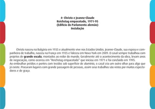 4- Christo e Jeanne-Claude
Reichstag empacotado, 1971-95
(Edifício do Parlamento alemão)
Instalação
Christo nasceu na Bulgária em 1935 e atualmente vive nos Estados Unidos. Jeanne-Claude, sua esposa e com-
panheira de trabalho, nasceu na França em 1935 e faleceu em Nova York em 2009. O casal sempre trabalhou com
projetos de grande escala, montados ao redor do mundo. Geralmente até o acontecimento da obra, levam anos
de negociação, como ocorreu em “Reichstag empacotado” que iniciou em 1971 e foi concluído em 1995.
Ao embrulhar prédios e pontes com tecidos sob superfície de alumínio, o casal cria um outro olhar para algo que
já existe. Procuram lugares com grande passagem de pessoas, assim seus trabalhos são vistos por muitos especta-
dores e de graça.
 