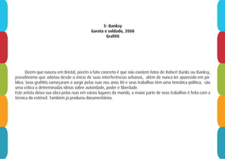 5- Banksy
Garota e soldado, 2008
Grafitti
Dizem que nasceu em Bristol, porém o fato concreto é que não existem fotos de Robert Banks ou Banksy,
pseudônimo que adotou desde o início de suas interferências urbanas, além de nunca ter aparecido em pú-
blico. Seus grafittis começaram a surgir pelas ruas nos anos 80 e seus trabalhos têm uma temática política, são
uma crítica a determinadas ideias sobre autoridade, poder e liberdade.
Este artista deixa sua obra pelas ruas em vários lugares do mundo, a maior parte de seus trabalhos é feita com a
técnica do estêncil. Também já produziu documentários.
 
